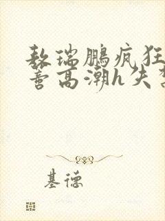 敖瑞鹏疯狂揉肉蒂高潮h失禁文