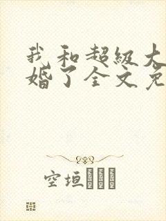 我和超级大佬隐婚了全文免费