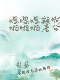 嗯嗯嗯额啊轻点啪啪啪老公