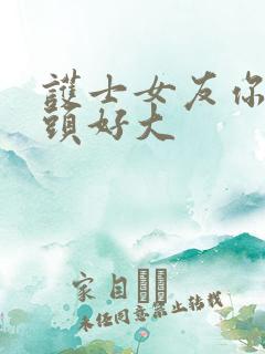 护士女友你的奶头好大 护士女友你的奶头好大