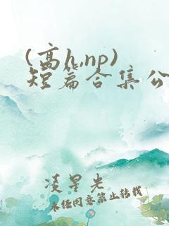 (高h,np)短篇合集公共