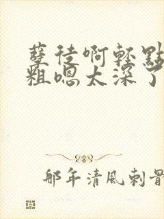 孽徒啊轻点灬太粗嗯太深了h