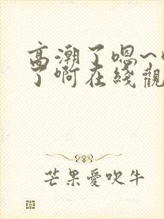 高潮了嗯~喷水了啊在线观看