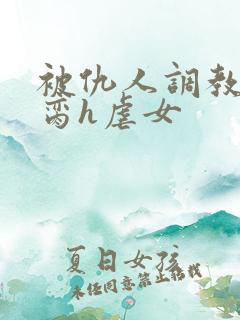 被仇人调教成禁脔h虐女