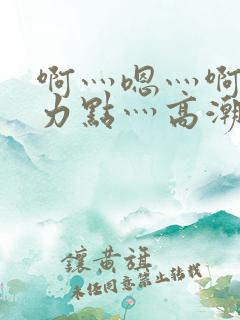 啊灬嗯灬啊灬用力点灬高潮啊
