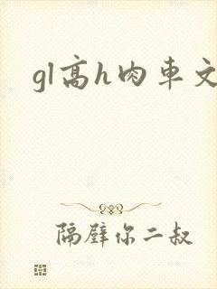 gl高h肉车文 gl高h肉车文