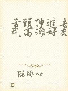 舌头伸进去添得我高潮好爽 舌头伸进去添得我高潮好爽