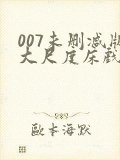 007未删减版大尺度床戏 007未删减版大尺度床戏