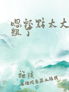 嗯轻点太大了太粗了 嗯轻点太大了太粗了
