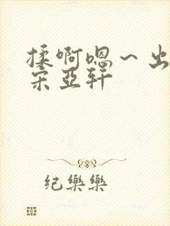 揉啊嗯～出水了宋亚轩