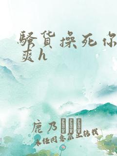 骚货操死你爽不爽h