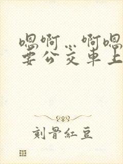 嗯啊…啊嗯嗯还要公交车上