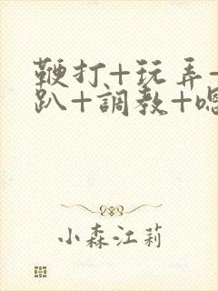 鞭打+玩弄+跪趴+调教+嗯啊m