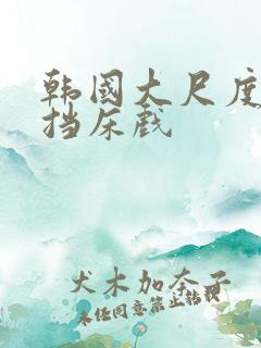韩国大尺度无遮挡床戏 韩国大尺度无遮挡床戏