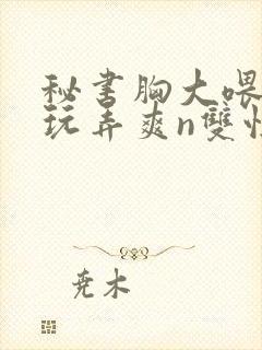 秘书胸大喂奶h玩弄爽n双性小说