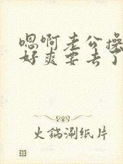 嗯啊老公操死我好爽要去了