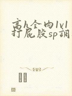 高h全肉1v1打屁股sp调教