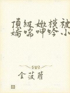 顶级嫩模被啪到娇喘呻吟小说