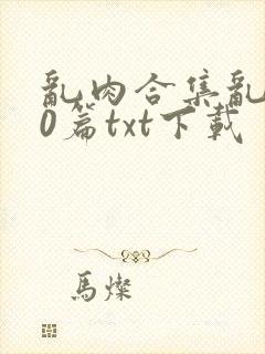 乱肉合集乱500篇txt下载