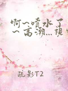 啊~喷水了～嗯～高潮...视频