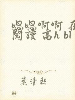 嗯嗯啊啊 在线阅读 高h bl 嗯嗯啊啊 在线阅读 高h bl