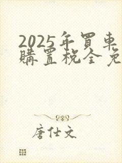 2025年买车购置税全免还是减半 2025年买车购置税全免还是减半