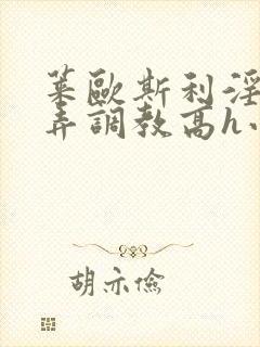莱欧斯利淫堕玩弄调教高h小说 莱欧斯利淫堕玩弄调教高h小说