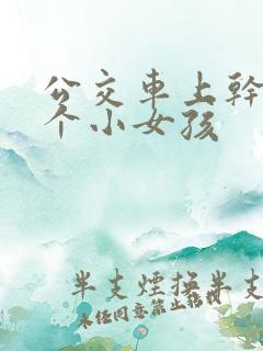 公交车上干了两个小女孩 公交车上干了两个小女孩