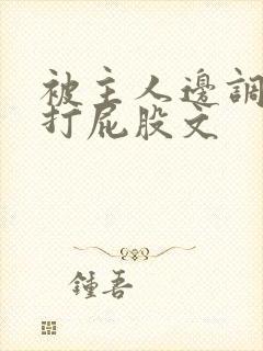 被主人边调教边打屁股文 被主人边调教边打屁股文