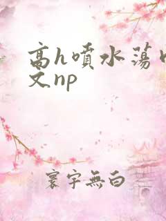 高h喷水荡肉爽文np 高h喷水荡肉爽文np