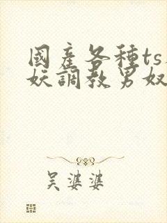 国产各种ts人妖调教男奴网站