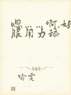 嗯……啊,好舒服用力舔