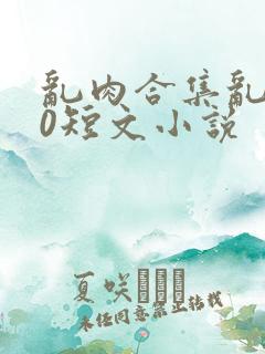 乱肉合集乱500短文小说 乱肉合集乱500短文小说