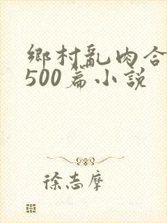 乡村乱肉合集乱500篇小说