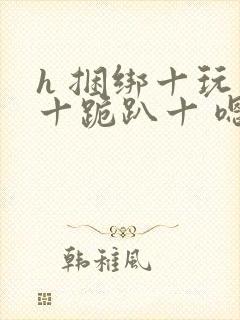 h 捆绑十玩弄十跪趴十 嗯啊