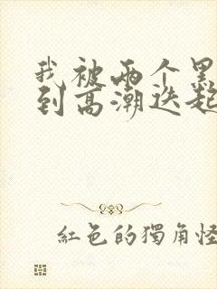 我被两个黑人操到高潮迭起
