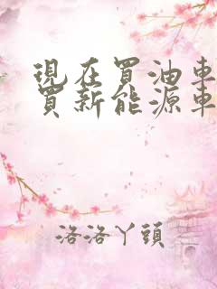 现在买油车还是买新能源车好