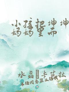 小孩把坤坤放入妈妈里面
