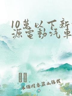 10万以下新能源电动汽车排名