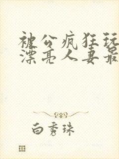被公疯狂玩弄的漂亮人妻最新章节