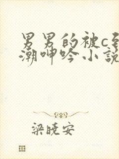 男男的被c到高潮呻吟小说 男男的被c到高潮呻吟小说