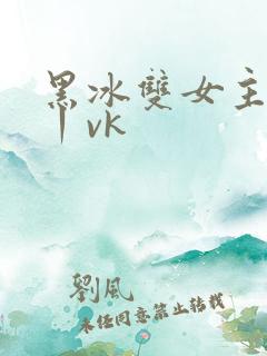 黑冰双女主调教丨vk