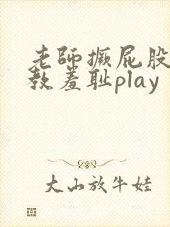 老师撅屁股被调教羞耻play