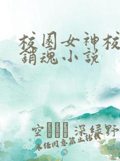 校园女神校花好销魂小说 校园女神校花好销魂小说