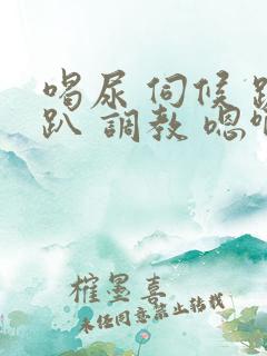 喝尿 伺候 跪趴 调教 嗯啊女女