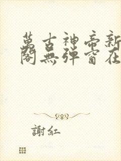 万古神帝新笔趣阁无弹窗在线阅读