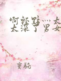 啊轻点灬太粗嗯太深了男女h会叫