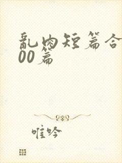 乱肉短篇合集500篇