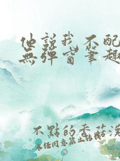 他说我不配by无弹窗笔趣阁