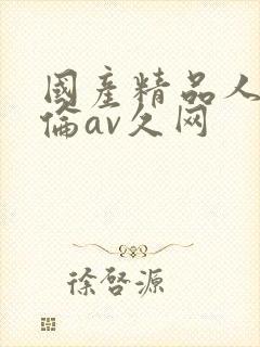 国产精品人妻人伦av久网 国产精品人妻人伦av久网